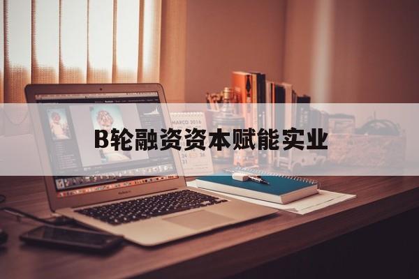 河源市B轮融资资本赋能实业(b轮融资公司值得工作吗)